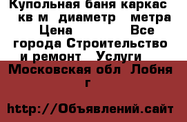 Купольная-баня-каркас 12 кв.м. диаметр 4 метра  › Цена ­ 32 000 - Все города Строительство и ремонт » Услуги   . Московская обл.,Лобня г.